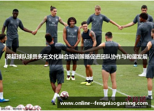 英超球队球员多元文化融合培训策略促进团队协作与和谐发展 英超球队球员多元文化融合培训策略促进团队协作与和谐发展