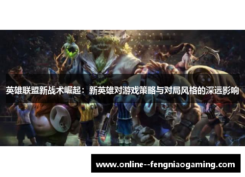 英雄联盟新战术崛起:新英雄对游戏策略与对局风格的深远影响 英雄联盟新战术崛起:新英雄对游戏策略与对局风格的深远影响