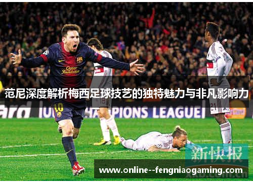 范尼深度解析梅西足球技艺的独特魅力与非凡影响力