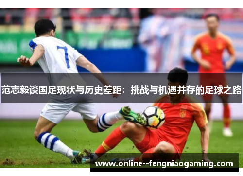 范志毅谈国足现状与历史差距:挑战与机遇并存的足球之路 范志毅谈国足现状与历史差距:挑战与机遇并存的足球之路