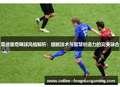 莫德里奇踢球风格解析:细腻技术与智慧创造力的完美融合 莫德里奇踢球风格解析:细腻技术与智慧创造力的完美融合