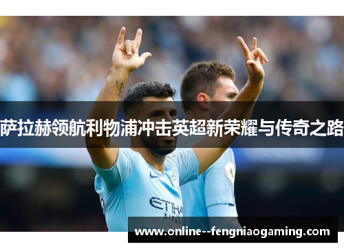 萨拉赫领航利物浦冲击英超新荣耀与传奇之路