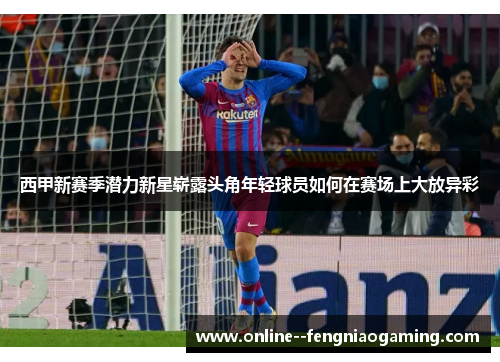 西甲新赛季潜力新星崭露头角年轻球员如何在赛场上大放异彩 西甲新赛季潜力新星崭露头角年轻球员如何在赛场上大放异彩