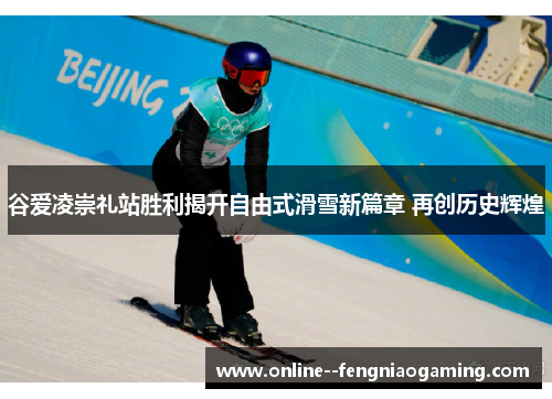 谷爱凌崇礼站胜利揭开自由式滑雪新篇章 再创历史辉煌