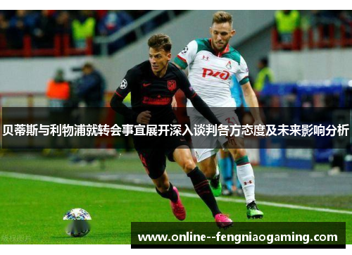 贝蒂斯与利物浦就转会事宜展开深入谈判各方态度及未来影响分析 贝蒂斯与利物浦就转会事宜展开深入谈判各方态度及未来影响分析