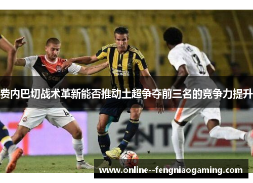 费内巴切战术革新能否推动土超争夺前三名的竞争力提升
