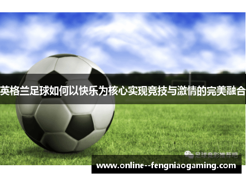 英格兰足球如何以快乐为核心实现竞技与激情的完美融合 英格兰足球如何以快乐为核心实现竞技与激情的完美融合