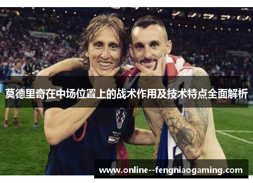 莫德里奇在中场位置上的战术作用及技术特点全面解析