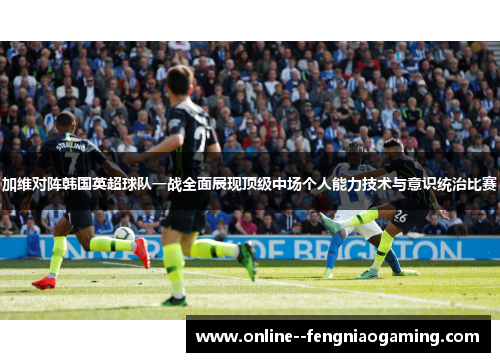 加维对阵韩国英超球队一战全面展现顶级中场个人能力技术与意识统治比赛