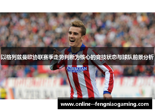 以格列兹曼欧协联赛季走势判断为核心的竞技状态与球队前景分析
