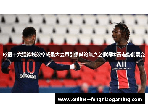 欧冠十六强锋线效率成最大变量引爆舆论焦点之争淘汰赛走势前景变