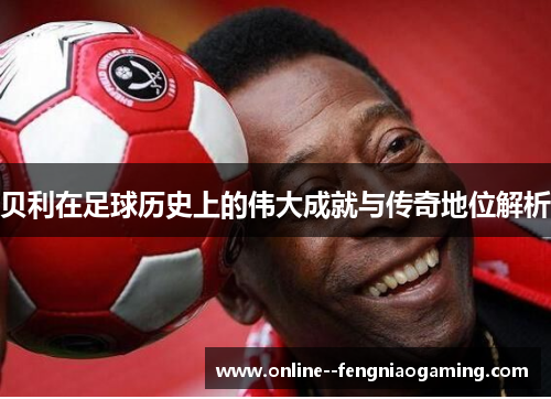 贝利在足球历史上的伟大成就与传奇地位解析