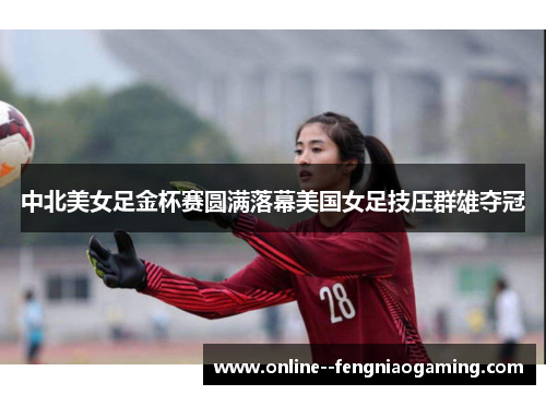 中北美女足金杯赛圆满落幕美国女足技压群雄夺冠