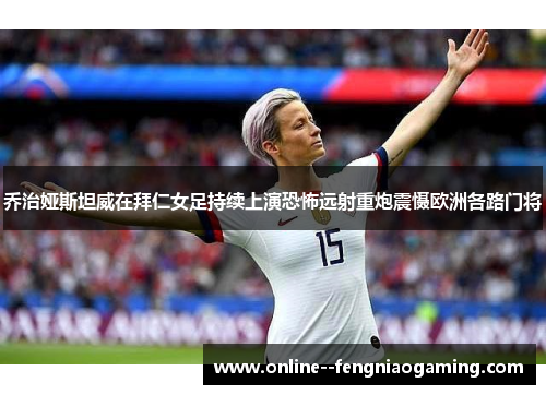 乔治娅斯坦威在拜仁女足持续上演恐怖远射重炮震慑欧洲各路门将