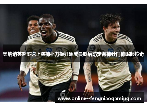 奥纳纳英超多次上演神扑力挽狂澜成曼联后防定海神针门神崛起传奇