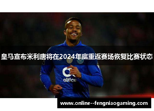 皇马宣布米利唐将在2024年底重返赛场恢复比赛状态 皇马宣布米利唐将在2024年底重返赛场恢复比赛状态