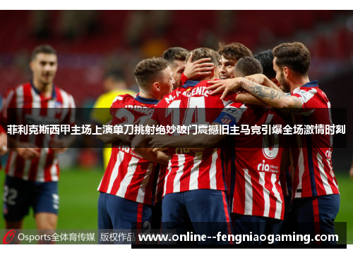 菲利克斯西甲主场上演单刀挑射绝妙破门震撼旧主马竞引爆全场激情时刻