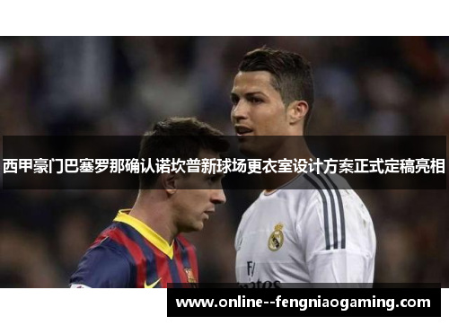 西甲豪门巴塞罗那确认诺坎普新球场更衣室设计方案正式定稿亮相