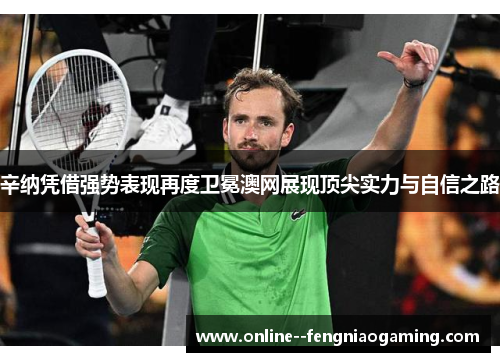 辛纳凭借强势表现再度卫冕澳网展现顶尖实力与自信之路