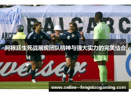 阿根廷生死战展现团队精神与强大实力的完美结合