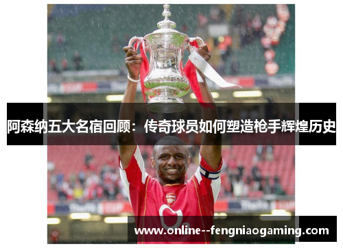 阿森纳五大名宿回顾：传奇球员如何塑造枪手辉煌历史