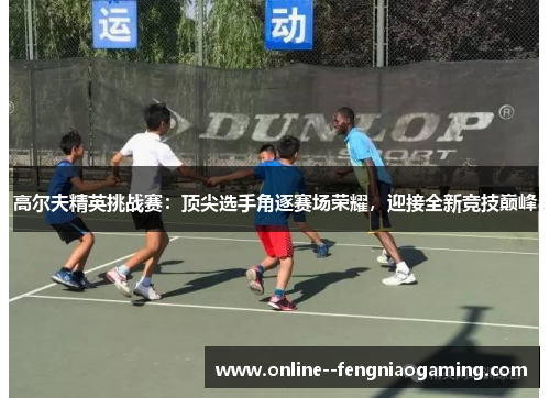 高尔夫精英挑战赛:顶尖选手角逐赛场荣耀,迎接全新竞技巅峰 高尔夫精英挑战赛:顶尖选手角逐赛场荣耀,迎接全新竞技巅峰