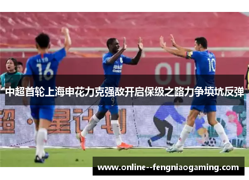 中超首轮上海申花力克强敌开启保级之路力争填坑反弹