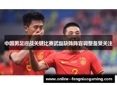 中国男足迎战关键比赛武磊缺阵阵容调整备受关注